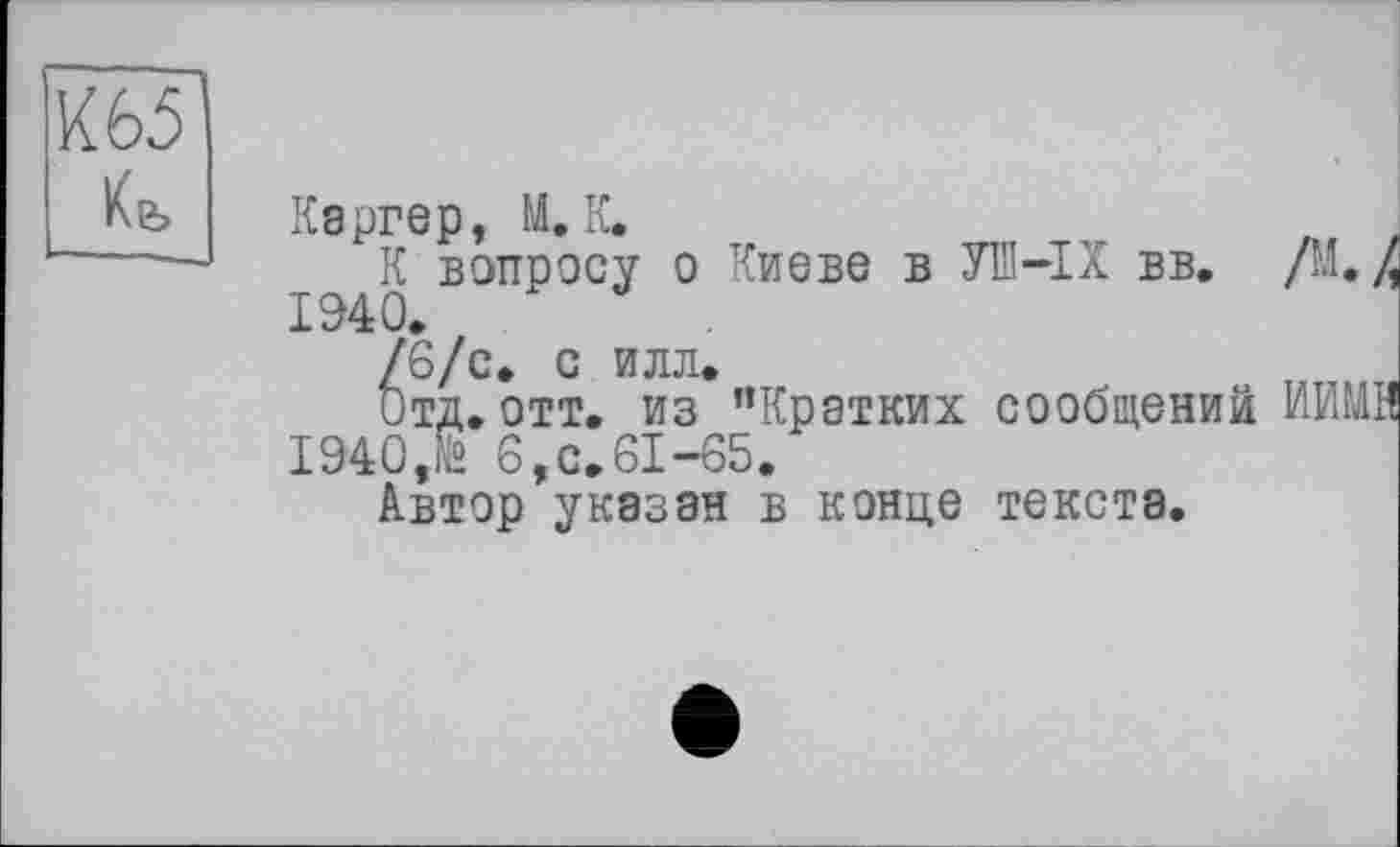 ﻿Кь
Каргер, М. К.
К вопросу о Киеве в УШ-IX вв. /М. / 1940.
/6/с. С ИЛЛ»
Отд.отт. из "Кратких сообщений НИМИ 1940,to 6,с.61-65.
Автор указан в конце текста.